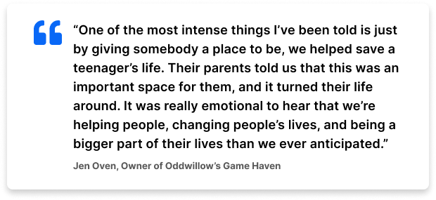 “One of the most intense things I’ve been told is just by giving somebody a place to be, we helped save a teenager’s life. Their parents told us that this was an important space for them, and it turned their life around. It was really emotional to hear that we’re helping people, changing people’s lives, and being a bigger part of their lives than we ever anticipated.” – Jen Oven, Owner of Oddwillow's Game Haven