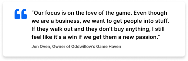 “Our focus is on the love of the game. Even though we are a business, we want to get people into stuff. If they walk out and they don't buy anything, I still feel like it's a win if we get them a new passion.” – Jen Oven, Owner of Oddwillow's Game Haven